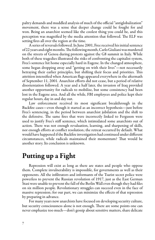 paltry demands and muddled analysis of much of the offcial “antiglobalization” movement, there was a sense that deeper change could be fought for and won. Being an anarchist seemed like the coolest thing you could be, and this perception was magnified by the media atcention that followed. The ELF was secting fires all over the region a the time.  Aseries of reversals followed. In June 2001, Fre received hisnitial sentence 0f22 years and ight months. The following month, Carlo Giuliani was murdered on the streets of Genoa daring protests against the G8 summit in ltaly. While both of these wagedies lluserated the risks of confronting the capitalistsystem, Free’ sentence hit home especially hard in Eugene. In the changed atmosphere, some began dropping away and “getting on with their lives’—not necessaily betraying their carlier principles, but shifiing their focus and priorities. This aueition intensified when American flags appeared everywhere in the aftermath of September 11, 2001. Anarchist efforts did no cease, but 2 period of relative disorientation followed. A year and a half later, the invasion of Iraq provided another opportunity for radicals to mobilize, but some consistency had been ostin the Eugene area. And all the while, FBI employees and police kep theie regular hours, day in and day o  Law enforcement received its most significant breakehrough in the Backfire cases—even though it started as an incorreet hypothesis—just before Free’ sentencing, in the period between anarchist jubilaion and the shif to the defensive. The same fires that were incorrectly linked to Ferguson were used to justify Free’s stiff sentence, which intimidated some anarchists out of action. There was not enough revaluation, learning, and sharpening of skills nor enough effores a conflct resolution; the retreat oceurred by defaule. What would have happened f he Backfire inveseigation had continued under differenc circumstances, while radicals mainained their momentum? Tha would be another story.Its conclusion is unknown.  Putting up a Fight  Repression will exist as long as there are states and people who oppose them. Complete invulnerabilicy s impossible, for governments zs well as theie opponents. All the infitrators and informants of the Traist sectet police were powerless to preven the Russian revolution of 1917, just as the East German Stasi were unable to prevent the fall o the Berlin Wall even though they had files on six million people. Revolutionary struggles can succeed even in the face of massive repression; for our part, we can minimize the effects of that repression by preparing in advance.  For many years now anarchists have focused on developing securicy culture, but security consciousness alone is not enough. There are some poins one can never emphasize too much—don’t gossip about sensitive macters, share delicate  